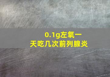 0.1g左氧一天吃几次前列腺炎