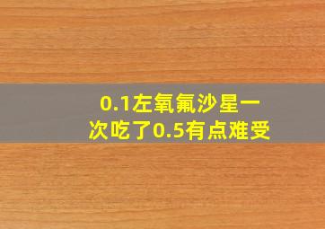 0.1左氧氟沙星一次吃了0.5有点难受