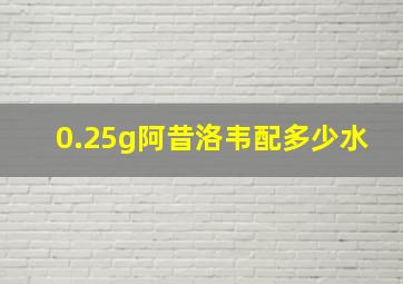 0.25g阿昔洛韦配多少水