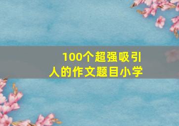 100个超强吸引人的作文题目小学