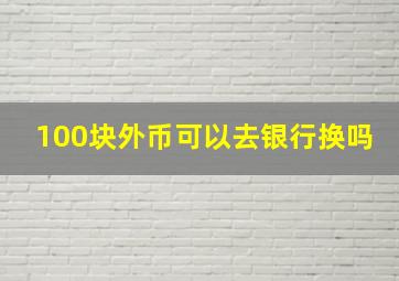 100块外币可以去银行换吗