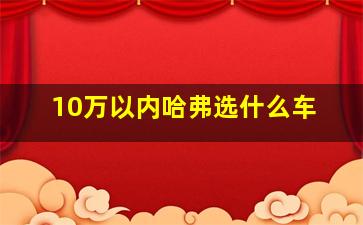 10万以内哈弗选什么车