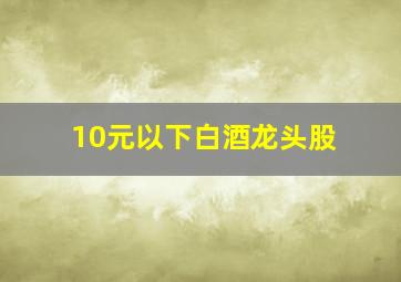 10元以下白酒龙头股