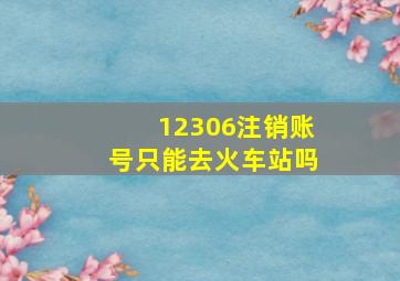 12306注销账号只能去火车站吗