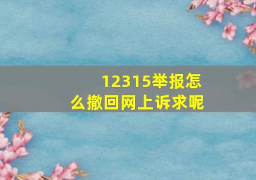 12315举报怎么撤回网上诉求呢