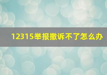 12315举报撤诉不了怎么办