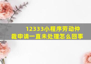 12333小程序劳动仲裁申请一直未处理怎么回事