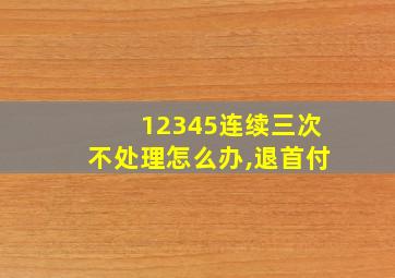 12345连续三次不处理怎么办,退首付