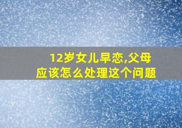 12岁女儿早恋,父母应该怎么处理这个问题