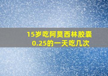 15岁吃阿莫西林胶囊0.25的一天吃几次