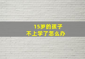 15岁的孩子不上学了怎么办