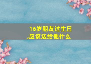 16岁朋友过生日,应该送给他什么