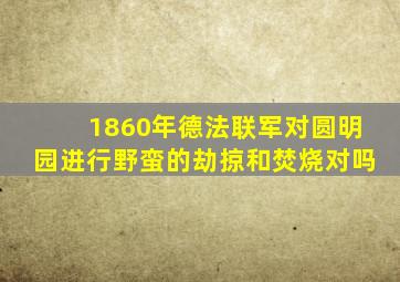 1860年德法联军对圆明园进行野蛮的劫掠和焚烧对吗