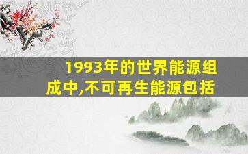 1993年的世界能源组成中,不可再生能源包括