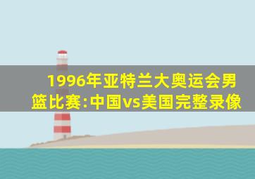 1996年亚特兰大奥运会男篮比赛:中国vs美国完整录像