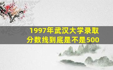 1997年武汉大学录取分数线到底是不是500