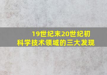 19世纪末20世纪初科学技术领域的三大发现