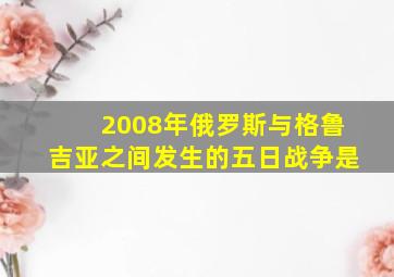 2008年俄罗斯与格鲁吉亚之间发生的五日战争是