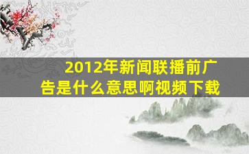 2012年新闻联播前广告是什么意思啊视频下载