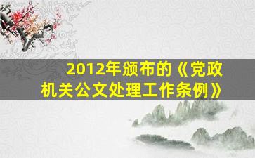 2012年颁布的《党政机关公文处理工作条例》