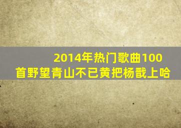 2014年热门歌曲100首野望青山不已黄把杨戬上哈