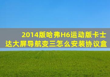 2014版哈弗H6运动版卡士达大屏导航变三怎么安装协议盒