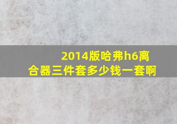 2014版哈弗h6离合器三件套多少钱一套啊