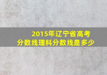 2015年辽宁省高考分数线理科分数线是多少