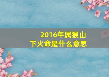 2016年属猴山下火命是什么意思