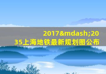 2017—2035上海地铁最新规划图公布