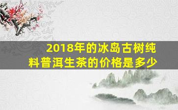 2018年的冰岛古树纯料普洱生茶的价格是多少