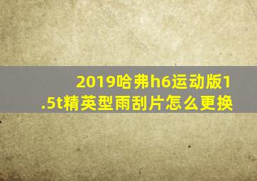 2019哈弗h6运动版1.5t精英型雨刮片怎么更换