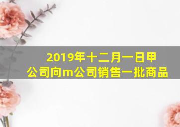 2019年十二月一日甲公司向m公司销售一批商品