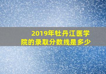 2019年牡丹江医学院的录取分数线是多少