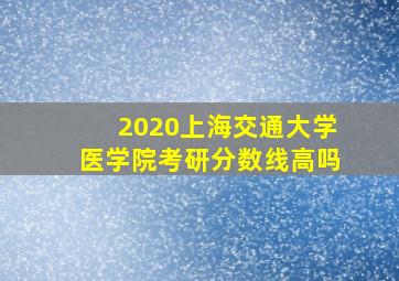 2020上海交通大学医学院考研分数线高吗