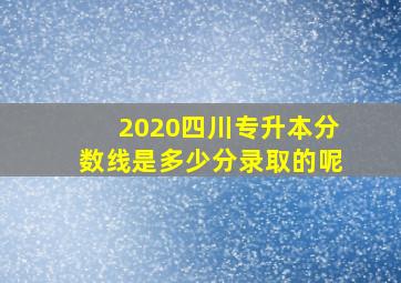 2020四川专升本分数线是多少分录取的呢