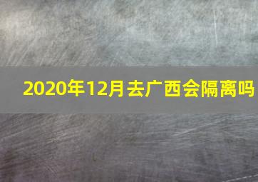 2020年12月去广西会隔离吗