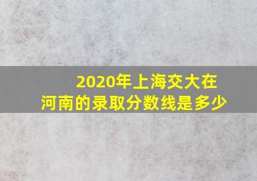 2020年上海交大在河南的录取分数线是多少