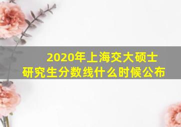 2020年上海交大硕士研究生分数线什么时候公布