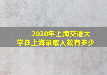 2020年上海交通大学在上海录取人数有多少