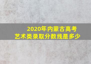 2020年内蒙古高考艺术类录取分数线是多少