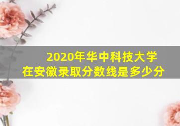 2020年华中科技大学在安徽录取分数线是多少分