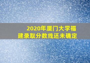 2020年厦门大学福建录取分数线还未确定