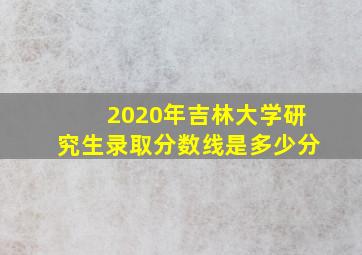 2020年吉林大学研究生录取分数线是多少分