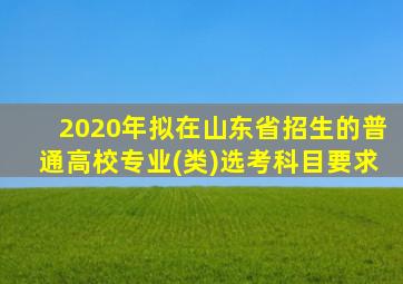 2020年拟在山东省招生的普通高校专业(类)选考科目要求