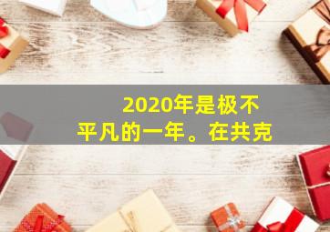 2020年是极不平凡的一年。在共克