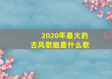 2020年最火的古风歌曲是什么歌