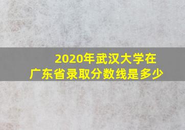 2020年武汉大学在广东省录取分数线是多少