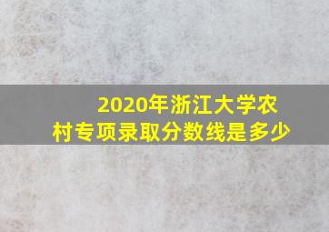 2020年浙江大学农村专项录取分数线是多少