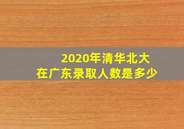 2020年清华北大在广东录取人数是多少